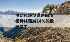 电动化转型遭遇困境 福特将裁减14%的欧洲员工